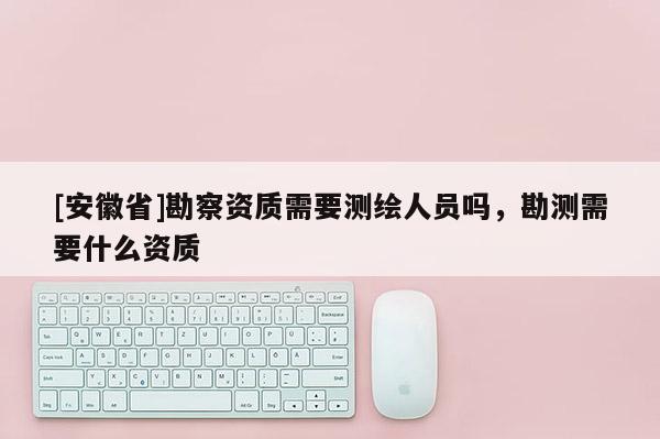 [安徽省]勘察資質(zhì)需要測繪人員嗎，勘測需要什么資質(zhì)