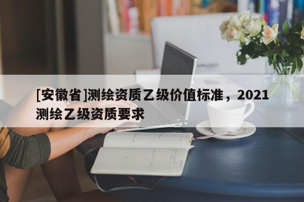 [安徽省]測繪資質(zhì)乙級價值標(biāo)準(zhǔn)，2021測繪乙級資質(zhì)要求