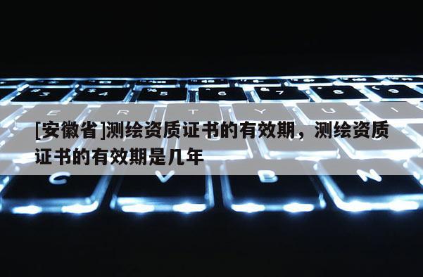 [安徽省]測繪資質證書的有效期，測繪資質證書的有效期是幾年