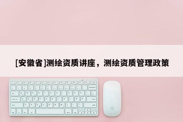 [安徽省]測繪資質講座，測繪資質管理政策