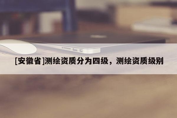 [安徽省]測(cè)繪資質(zhì)分為四級(jí)，測(cè)繪資質(zhì)級(jí)別