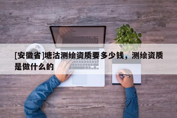 [安徽省]塘沽測繪資質要多少錢，測繪資質是做什么的