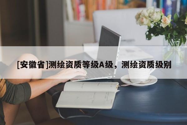 [安徽省]測繪資質等級A級，測繪資質級別