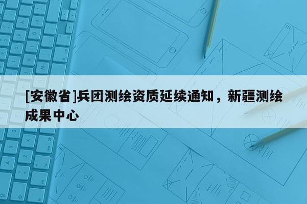 [安徽省]兵團(tuán)測繪資質(zhì)延續(xù)通知，新疆測繪成果中心