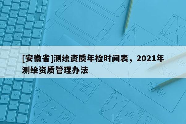 [安徽省]測(cè)繪資質(zhì)年檢時(shí)間表，2021年測(cè)繪資質(zhì)管理辦法