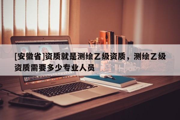 [安徽省]資質就是測繪乙級資質，測繪乙級資質需要多少專業人員