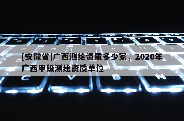 [安徽省]廣西測繪資質(zhì)多少家，2020年廣西甲級測繪資質(zhì)單位