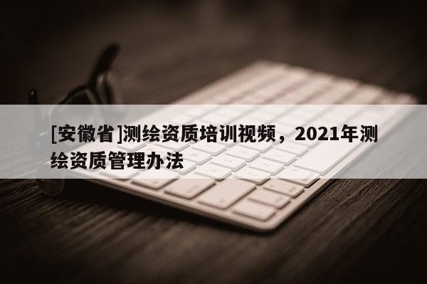 [安徽省]測(cè)繪資質(zhì)培訓(xùn)視頻，2021年測(cè)繪資質(zhì)管理辦法