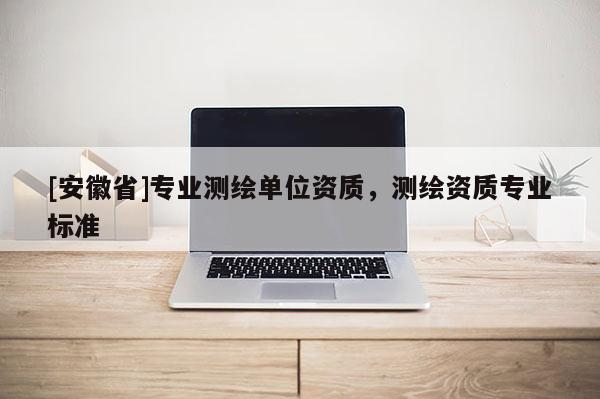 [安徽省]專業(yè)測繪單位資質(zhì)，測繪資質(zhì)專業(yè)標(biāo)準(zhǔn)