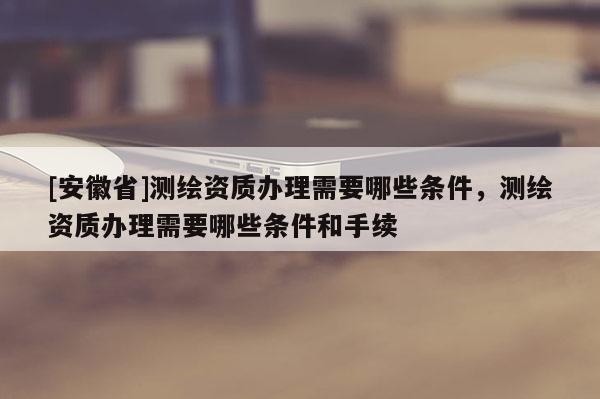 [安徽省]測(cè)繪資質(zhì)辦理需要哪些條件，測(cè)繪資質(zhì)辦理需要哪些條件和手續(xù)