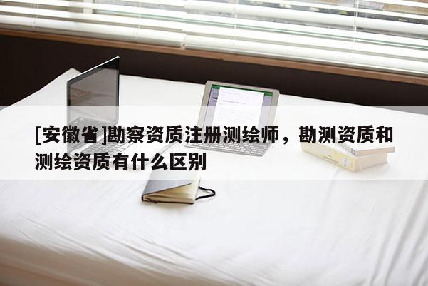 [安徽省]勘察資質注冊測繪師，勘測資質和測繪資質有什么區別
