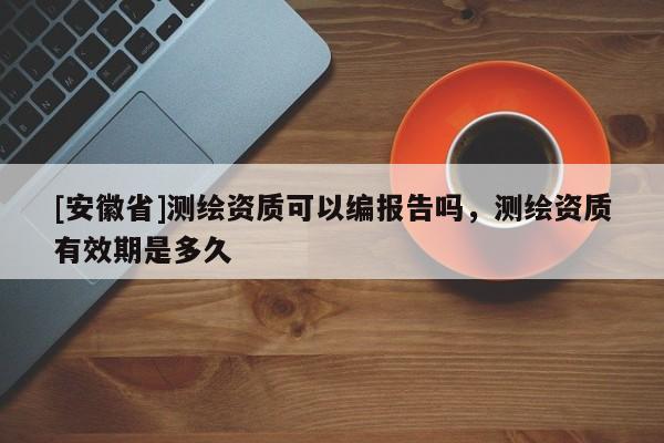 [安徽省]測繪資質可以編報告嗎，測繪資質有效期是多久