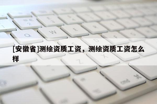 [安徽省]測繪資質工資，測繪資質工資怎么樣