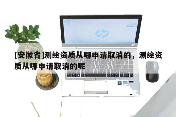 [安徽省]測繪資質從哪申請取消的，測繪資質從哪申請取消的呢