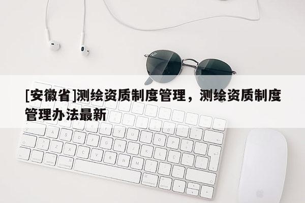 [安徽省]測繪資質(zhì)制度管理，測繪資質(zhì)制度管理辦法最新