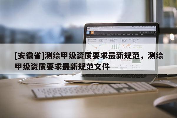 [安徽省]測繪甲級資質(zhì)要求最新規(guī)范，測繪甲級資質(zhì)要求最新規(guī)范文件
