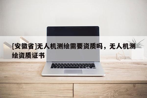 [安徽省]無人機測繪需要資質嗎，無人機測繪資質證書