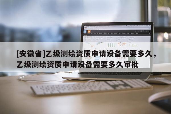 [安徽省]乙級測繪資質(zhì)申請設(shè)備需要多久，乙級測繪資質(zhì)申請設(shè)備需要多久審批