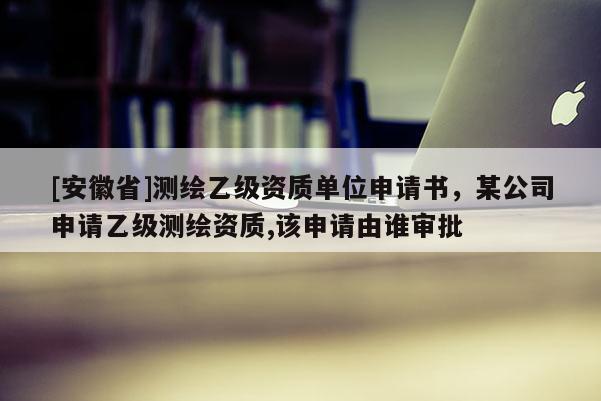 [安徽省]測繪乙級資質單位申請書，某公司申請乙級測繪資質,該申請由誰審批
