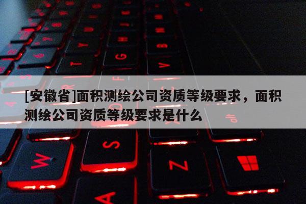 [安徽省]面積測繪公司資質等級要求，面積測繪公司資質等級要求是什么