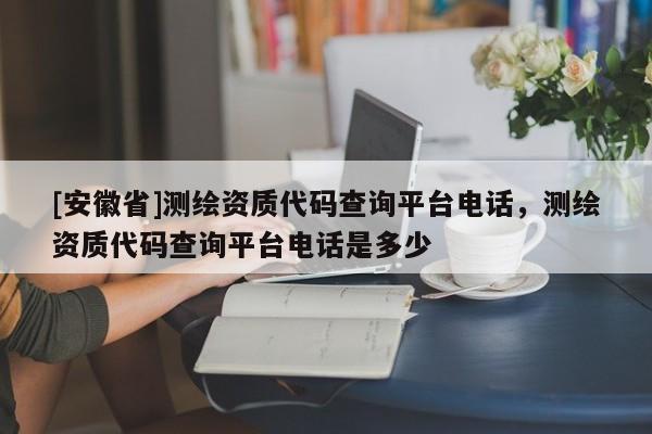[安徽省]測繪資質(zhì)代碼查詢平臺電話，測繪資質(zhì)代碼查詢平臺電話是多少