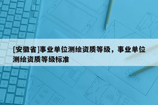 [安徽省]事業單位測繪資質等級，事業單位測繪資質等級標準