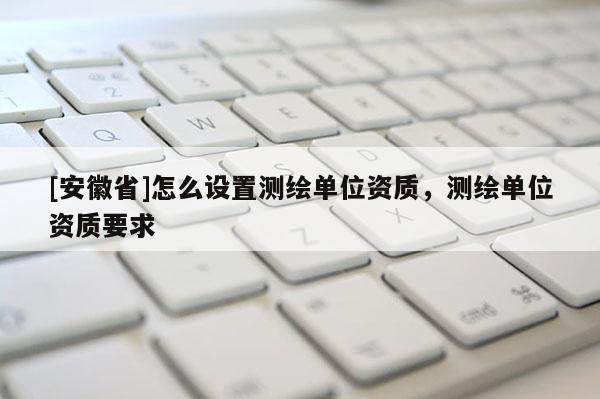 [安徽省]怎么設置測繪單位資質，測繪單位資質要求