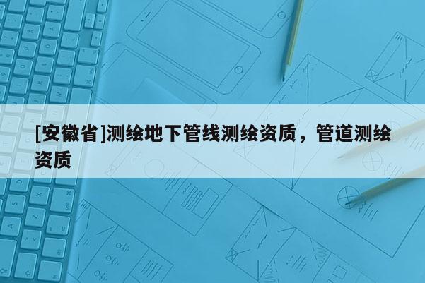 [安徽省]測繪地下管線測繪資質(zhì)，管道測繪資質(zhì)
