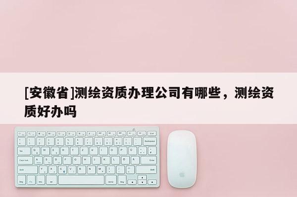 [安徽省]測(cè)繪資質(zhì)辦理公司有哪些，測(cè)繪資質(zhì)好辦嗎