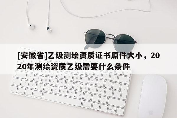 [安徽省]乙級測繪資質證書原件大小，2020年測繪資質乙級需要什么條件