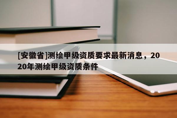 [安徽省]測繪甲級資質(zhì)要求最新消息，2020年測繪甲級資質(zhì)條件