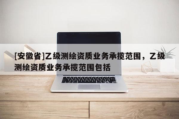 [安徽省]乙級測繪資質(zhì)業(yè)務(wù)承攬范圍，乙級測繪資質(zhì)業(yè)務(wù)承攬范圍包括