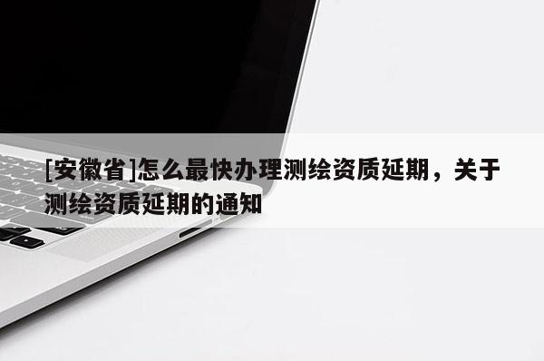 [安徽省]怎么最快辦理測繪資質延期，關于測繪資質延期的通知