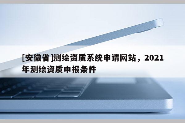 [安徽省]測繪資質(zhì)系統(tǒng)申請網(wǎng)站，2021年測繪資質(zhì)申報條件