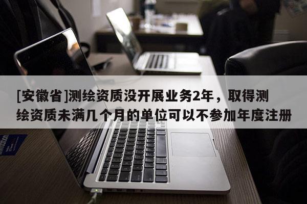 [安徽省]測(cè)繪資質(zhì)沒(méi)開(kāi)展業(yè)務(wù)2年，取得測(cè)繪資質(zhì)未滿(mǎn)幾個(gè)月的單位可以不參加年度注冊(cè)
