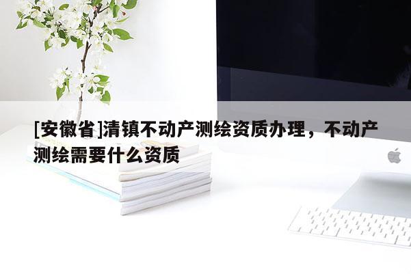 [安徽省]清鎮(zhèn)不動產(chǎn)測繪資質(zhì)辦理，不動產(chǎn)測繪需要什么資質(zhì)