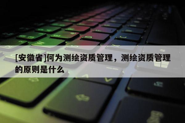 [安徽省]何為測繪資質(zhì)管理，測繪資質(zhì)管理的原則是什么