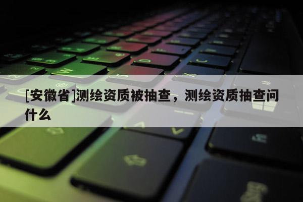 [安徽省]測繪資質(zhì)被抽查，測繪資質(zhì)抽查問什么