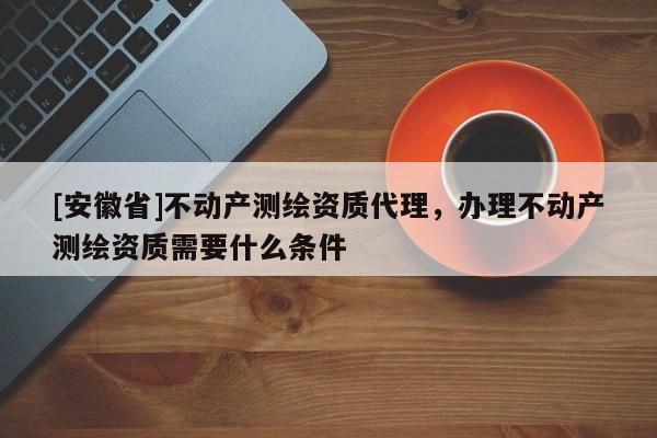 [安徽省]不動產測繪資質代理，辦理不動產測繪資質需要什么條件