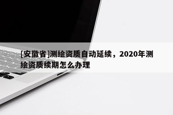 [安徽省]測繪資質自動延續，2020年測繪資質續期怎么辦理