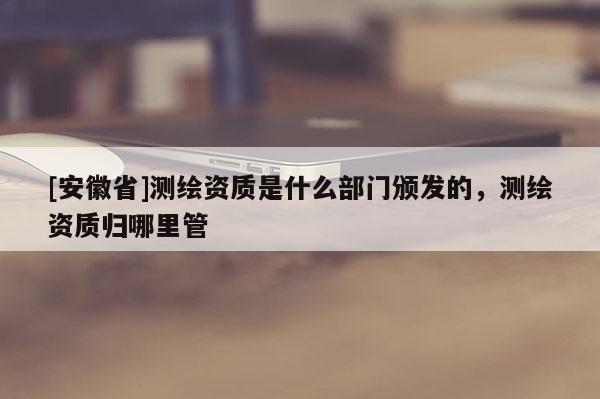 [安徽省]測(cè)繪資質(zhì)是什么部門頒發(fā)的，測(cè)繪資質(zhì)歸哪里管