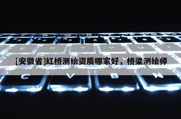 [安徽省]紅橋測(cè)繪資質(zhì)哪家好，橋梁測(cè)繪師