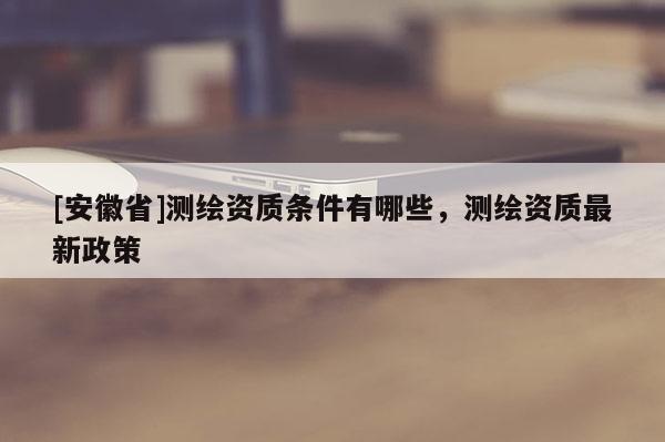 [安徽省]測繪資質條件有哪些，測繪資質最新政策