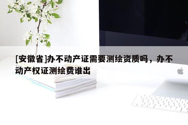 [安徽省]辦不動產(chǎn)證需要測繪資質(zhì)嗎，辦不動產(chǎn)權證測繪費誰出