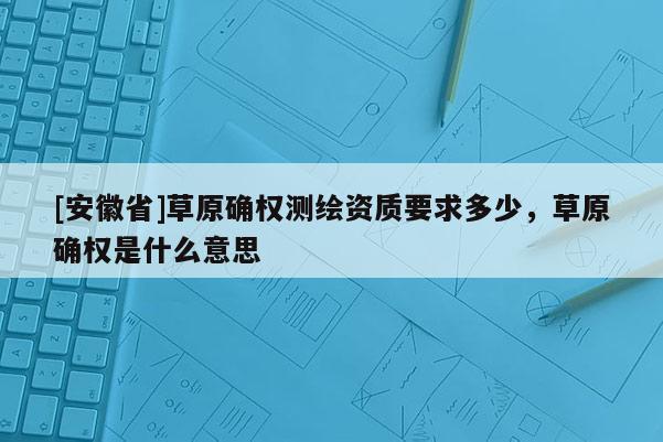[安徽省]草原確權(quán)測(cè)繪資質(zhì)要求多少，草原確權(quán)是什么意思