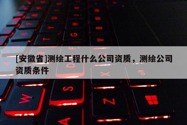 [安徽省]測(cè)繪工程什么公司資質(zhì)，測(cè)繪公司資質(zhì)條件