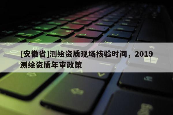[安徽省]測繪資質現場核驗時間，2019測繪資質年審政策