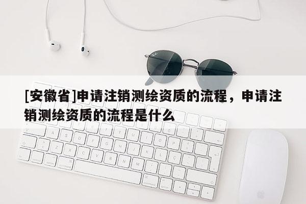 [安徽省]申請注銷測繪資質的流程，申請注銷測繪資質的流程是什么