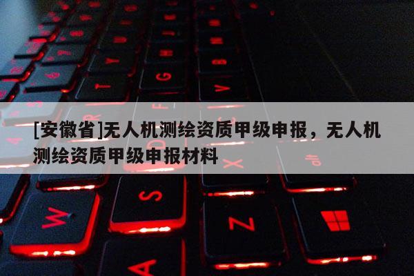 [安徽省]無人機(jī)測繪資質(zhì)甲級申報(bào)，無人機(jī)測繪資質(zhì)甲級申報(bào)材料