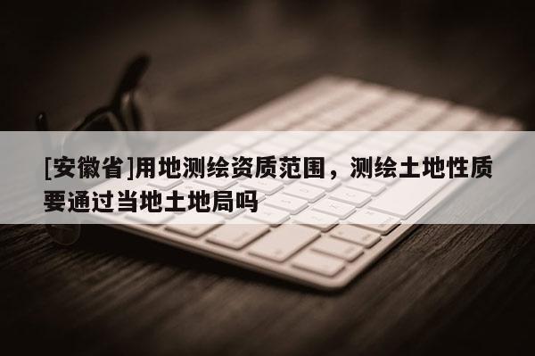 [安徽省]用地測繪資質范圍，測繪土地性質要通過當地土地局嗎